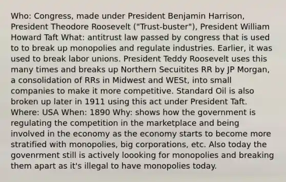 Who: Congress, made under President Benjamin Harrison, President Theodore Roosevelt ("Trust-buster"), President William Howard Taft What: antitrust law passed by congress that is used to to break up monopolies and regulate industries. Earlier, it was used to break labor unions. President Teddy Roosevelt uses this many times and breaks up Northern Secuitites RR by JP Morgan, a consolidation of RRs in Midwest and WESt, into small companies to make it more competitive. Standard Oil is also broken up later in 1911 using this act under President Taft. Where: USA When: 1890 Why: shows how the government is regulating the competition in the marketplace and being involved in the economy as the economy starts to become more stratified with monopolies, big corporations, etc. Also today the govenrment still is actively loooking for monopolies and breaking them apart as it's illegal to have monopolies today.