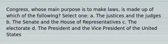 Congress, whose main purpose is to make laws, is made up of which of the following? Select one: a. The justices and the judges b. The Senate and the House of Representatives c. The electorate d. The President and the Vice President of the United States