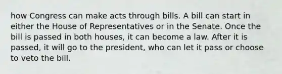 how Congress can make acts through bills. A bill can start in either the House of Representatives or in the Senate. Once the bill is passed in both houses, it can become a law. After it is passed, it will go to the president, who can let it pass or choose to veto the bill.