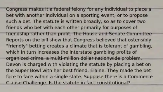 Congress makes it a federal felony for any individual to place a bet with another individual on a sporting event, or to propose such a bet. The statute is written broadly, so as to cover two friends who bet with each other primarily for purposes of friendship rather than profit. The House and Senate Committee Reports on the bill show that Congress believed that ostensibly "friendly" betting creates a climate that is tolerant of gambling, which in turn increases the interstate gambling profits of organized crime, a multi-million dollar nationwide problem. Devon is charged with violating the statute by placing a bet on the Super Bowl with her best friend, Elaine. They made the bet face to face within a single state. Suppose there is a Commerce Clause Challenge. Is the statute in fact constitutional?