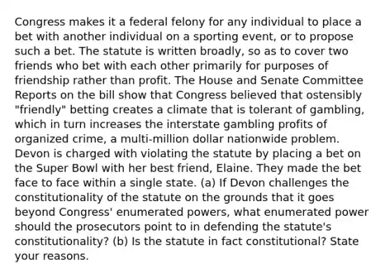 Congress makes it a federal felony for any individual to place a bet with another individual on a sporting event, or to propose such a bet. The statute is written broadly, so as to cover two friends who bet with each other primarily for purposes of friendship rather than profit. The House and Senate Committee Reports on the bill show that Congress believed that ostensibly "friendly" betting creates a climate that is tolerant of gambling, which in turn increases the interstate gambling profits of organized crime, a multi-million dollar nationwide problem. Devon is charged with violating the statute by placing a bet on the Super Bowl with her best friend, Elaine. They made the bet face to face within a single state. (a) If Devon challenges the constitutionality of the statute on the grounds that it goes beyond Congress' enumerated powers, what enumerated power should the prosecutors point to in defending the statute's constitutionality? (b) Is the statute in fact constitutional? State your reasons.