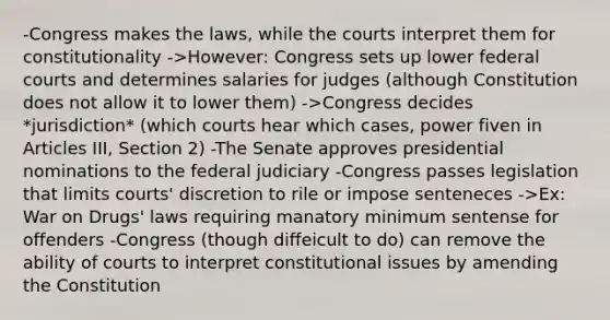 -Congress makes the laws, while the courts interpret them for constitutionality ->However: Congress sets up lower federal courts and determines salaries for judges (although Constitution does not allow it to lower them) ->Congress decides *jurisdiction* (which courts hear which cases, power fiven in Articles III, Section 2) -The Senate approves presidential nominations to the federal judiciary -Congress passes legislation that limits courts' discretion to rile or impose senteneces ->Ex: War on Drugs' laws requiring manatory minimum sentense for offenders -Congress (though diffeicult to do) can remove the ability of courts to interpret constitutional issues by amending the Constitution