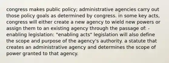 congress makes public policy; administrative agencies carry out those policy goals as determined by congress. in some key acts, congress will either create a new agency to wield new powers or assign them to an existing agency through the passage of: -enabling legislation: "enabling acts" legislation will also define the scope and purpose of the agency's authority. a statute that creates an administrative agency and determines the scope of power granted to that agency.