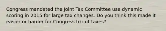 Congress mandated the Joint Tax Committee use dynamic scoring in 2015 for large tax changes. Do you think this made it easier or harder for Congress to cut taxes?