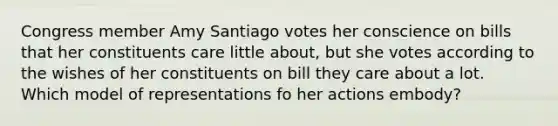 Congress member Amy Santiago votes her conscience on bills that her constituents care little about, but she votes according to the wishes of her constituents on bill they care about a lot. Which model of representations fo her actions embody?