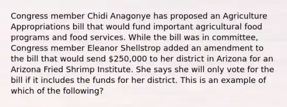 Congress member Chidi Anagonye has proposed an Agriculture Appropriations bill that would fund important agricultural food programs and food services. While the bill was in committee, Congress member Eleanor Shellstrop added an amendment to the bill that would send 250,000 to her district in Arizona for an Arizona Fried Shrimp Institute. She says she will only vote for the bill if it includes the funds for her district. This is an example of which of the following?