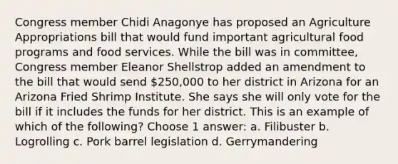 Congress member Chidi Anagonye has proposed an Agriculture Appropriations bill that would fund important agricultural food programs and food services. While the bill was in committee, Congress member Eleanor Shellstrop added an amendment to the bill that would send 250,000 to her district in Arizona for an Arizona Fried Shrimp Institute. She says she will only vote for the bill if it includes the funds for her district. This is an example of which of the following? Choose 1 answer: a. Filibuster b. Logrolling c. Pork barrel legislation d. Gerrymandering