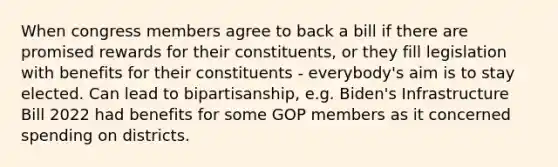 When congress members agree to back a bill if there are promised rewards for their constituents, or they fill legislation with benefits for their constituents - everybody's aim is to stay elected. Can lead to bipartisanship, e.g. Biden's Infrastructure Bill 2022 had benefits for some GOP members as it concerned spending on districts.