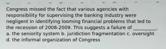 Congress missed the fact that various agencies with responsibility for supervising the banking industry were negligent in identifying looming financial problems that led to the recession of 2008-2009. This suggests a failure of __________. a. the seniority system b. juridiction fragmentation c. oversight d. the informal organization of Congress