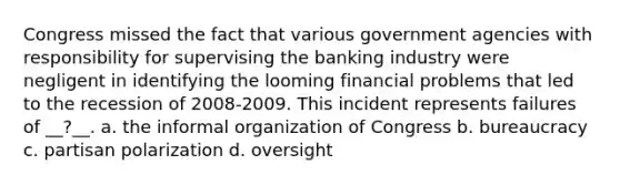 Congress missed the fact that various government agencies with responsibility for supervising the banking industry were negligent in identifying the looming financial problems that led to the recession of 2008-2009. This incident represents failures of __?__. a. the informal organization of Congress b. bureaucracy c. partisan polarization d. oversight