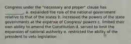 Congress under the "necessary and proper" clause has __________. a. expanded the role of the national government relative to that of the states b. increased the powers of the state governments at the expense of Congress' powers c. limited their own ability to amend the Constitution d. served to limit the expansion of national authority e. restricted the ability of the president to veto legislation