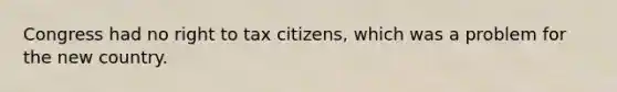 Congress had no right to tax citizens, which was a problem for the new country.