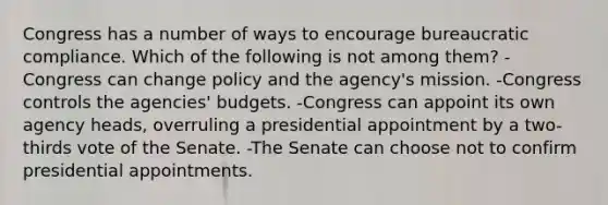 Congress has a number of ways to encourage bureaucratic compliance. Which of the following is not among them? -Congress can change policy and the agency's mission. -Congress controls the agencies' budgets. -Congress can appoint its own agency heads, overruling a presidential appointment by a two-thirds vote of the Senate. -The Senate can choose not to confirm presidential appointments.