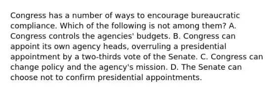 Congress has a number of ways to encourage bureaucratic compliance. Which of the following is not among them? A. Congress controls the agencies' budgets. B. Congress can appoint its own agency heads, overruling a presidential appointment by a two-thirds vote of the Senate. C. Congress can change policy and the agency's mission. D. The Senate can choose not to confirm presidential appointments.