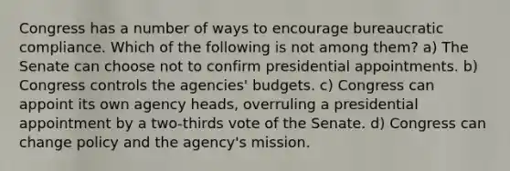 Congress has a number of ways to encourage bureaucratic compliance. Which of the following is not among them? a) The Senate can choose not to confirm presidential appointments. b) Congress controls the agencies' budgets. c) Congress can appoint its own agency heads, overruling a presidential appointment by a two-thirds vote of the Senate. d) Congress can change policy and the agency's mission.