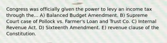 Congress was officially given the power to levy an income tax through the... A) Balanced Budget Amendment. B) Supreme Court case of Pollock vs. Farmer's Loan and Trust Co. C) Internal Revenue Act. D) Sixteenth Amendment. E) revenue clause of the Constitution.