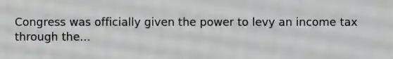 Congress was officially given the power to levy an income tax through the...