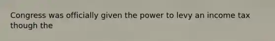 Congress was officially given the power to levy an income tax though the