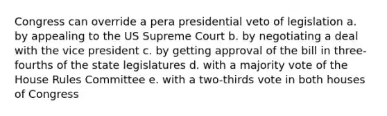 Congress can override a pera presidential veto of legislation a. by appealing to the US Supreme Court b. by negotiating a deal with the vice president c. by getting approval of the bill in three-fourths of the state legislatures d. with a majority vote of the House Rules Committee e. with a two-thirds vote in both houses of Congress