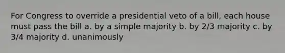 For Congress to override a presidential veto of a bill, each house must pass the bill a. by a simple majority b. by 2/3 majority c. by 3/4 majority d. unanimously