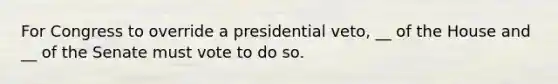 For Congress to override a presidential veto, __ of the House and __ of the Senate must vote to do so.