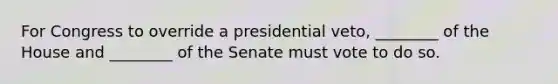 For Congress to override a presidential veto, ________ of the House and ________ of the Senate must vote to do so.