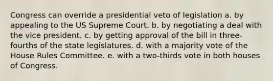 Congress can override a presidential veto of legislation a. by appealing to the US Supreme Court. b. by negotiating a deal with the vice president. c. by getting approval of the bill in three-fourths of the state legislatures. d. with a majority vote of the House Rules Committee. e. with a two-thirds vote in both houses of Congress.