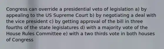 Congress can override a presidential veto of legislation a) by appealing to the US Supreme Court b) by negotiating a deal with the vice president c) by getting approval of the bill in three fourths of the state legislatures d) with a majority vote of the House Rules Committee e) with a two thirds vote in both houses of Congress