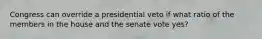 Congress can override a presidential veto if what ratio of the members in the house and the senate vote yes?