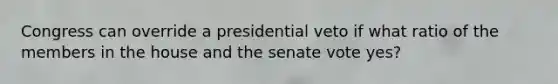 Congress can override a presidential veto if what ratio of the members in the house and the senate vote yes?