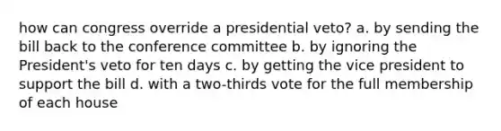 how can congress override a presidential veto? a. by sending the bill back to the conference committee b. by ignoring the President's veto for ten days c. by getting the vice president to support the bill d. with a two-thirds vote for the full membership of each house