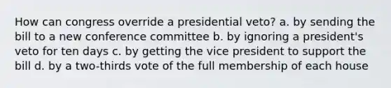 How can congress override a presidential veto? a. by sending the bill to a new conference committee b. by ignoring a president's veto for ten days c. by getting the vice president to support the bill d. by a two-thirds vote of the full membership of each house