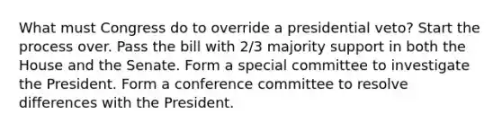 What must Congress do to override a presidential veto? Start the process over. Pass the bill with 2/3 majority support in both the House and the Senate. Form a special committee to investigate the President. Form a conference committee to resolve differences with the President.