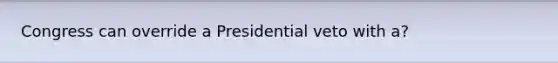 Congress can override a Presidential veto with a?