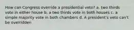 How can Congress override a presidential veto? a. two thirds vote in either house b. a two thirds vote in both houses c. a simple majority vote in both chambers d. A president's veto can't be overridden