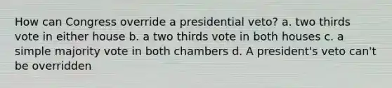 How can Congress override a presidential veto? a. two thirds vote in either house b. a two thirds vote in both houses c. a simple majority vote in both chambers d. A president's veto can't be overridden