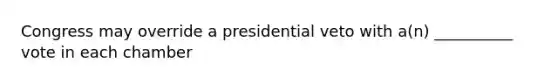 Congress may override a presidential veto with a(n) __________ vote in each chamber