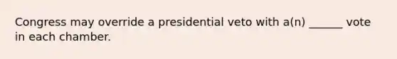 Congress may override a presidential veto with a(n) ______ vote in each chamber.