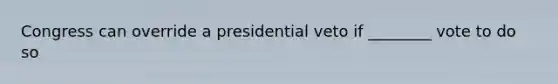 Congress can override a presidential veto if ________ vote to do so