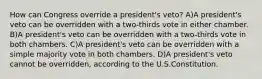 How can Congress override a president's veto? A)A president's veto can be overridden with a two-thirds vote in either chamber. B)A president's veto can be overridden with a two-thirds vote in both chambers. C)A president's veto can be overridden with a simple majority vote in both chambers. D)A president's veto cannot be overridden, according to the U.S.Constitution.