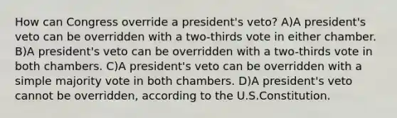 How can Congress override a president's veto? A)A president's veto can be overridden with a two-thirds vote in either chamber. B)A president's veto can be overridden with a two-thirds vote in both chambers. C)A president's veto can be overridden with a simple majority vote in both chambers. D)A president's veto cannot be overridden, according to the U.S.Constitution.