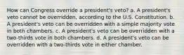 How can Congress override a president's veto? a. A president's veto cannot be overridden, according to the U.S. Constitution. b. A president's veto can be overridden with a simple majority vote in both chambers. c. A president's veto can be overridden with a two-thirds vote in both chambers. d. A president's veto can be overridden with a two-thirds vote in either chamber.