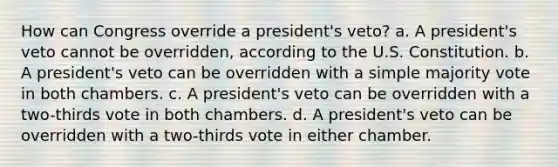 How can Congress override a president's veto? a. A president's veto cannot be overridden, according to the U.S. Constitution. b. A president's veto can be overridden with a simple majority vote in both chambers. c. A president's veto can be overridden with a two-thirds vote in both chambers. d. A president's veto can be overridden with a two-thirds vote in either chamber.