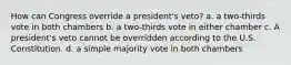 How can Congress override a president's veto? a. a two-thirds vote in both chambers b. a two-thirds vote in either chamber c. A president's veto cannot be overridden according to the U.S. Constitution. d. a simple majority vote in both chambers