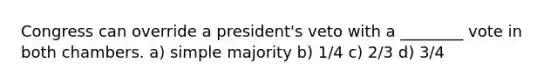 Congress can override a president's veto with a ________ vote in both chambers. a) simple majority b) 1/4 c) 2/3 d) 3/4