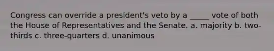 Congress can override a president's veto by a _____ vote of both the House of Representatives and the Senate. a. majority b. two-thirds c. three-quarters d. unanimous