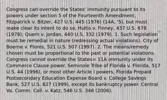 Congress can override the States' immunity pursuant to its powers under section 5 of the Fourteenth Amendment, Fitzpatrick v. Bitzer, 427 U.S. 445 (1976) (14A, '5), but must make clear its intent to do so. Hutto v. Finney, 437 U.S. 678 (1978); Quern v. Jordan, 440 U.S. 332 (1979). 1. Such legislation must be remedial in nature (redressing actual violations). City of Boerne v. Flores, 521 U.S. 507 (1997). 2. The means/remedy chosen must be proportional to the past or potential violations. Congress cannot override the States= 11A immunity under its Commerce Clause power. Seminole Tribe of Florida v. Florida, 517 U.S. 44 (1996), or most other Article I powers, Florida Prepaid Postsecondary Education Expense Board v. College Savings Bank, 527 U.S. 627 (1999), except its bankruptcy power. Central Va. Comm. Coll. v. Katz, 546 U.S. 346 (2006).