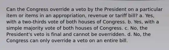 Can the Congress override a veto by the President on a particular item or items in an appropriation, revenue or tariff bill? a. Yes, with a two-thirds vote of both houses of Congress. b. Yes, with a simple majority vote of both houses of Congress. c. No, the President's veto is final and cannot be overridden. d. No, the Congress can only override a veto on an entire bill.