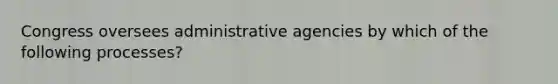 Congress oversees administrative agencies by which of the following processes?