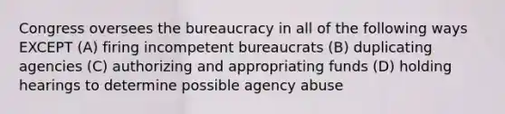 Congress oversees the bureaucracy in all of the following ways EXCEPT (A) firing incompetent bureaucrats (B) duplicating agencies (C) authorizing and appropriating funds (D) holding hearings to determine possible agency abuse